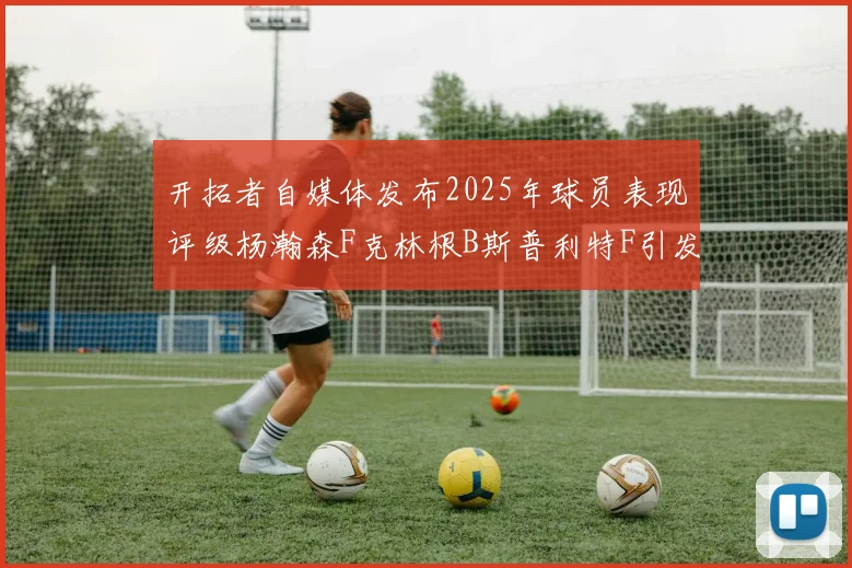 开拓者自媒体发布2025年球员表现评级杨瀚森F克林根B斯普利特F引发热议