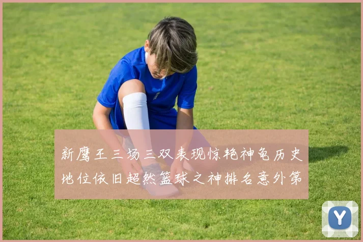 新鹰王三场三双表现惊艳神龟历史地位依旧超然篮球之神排名意外第三