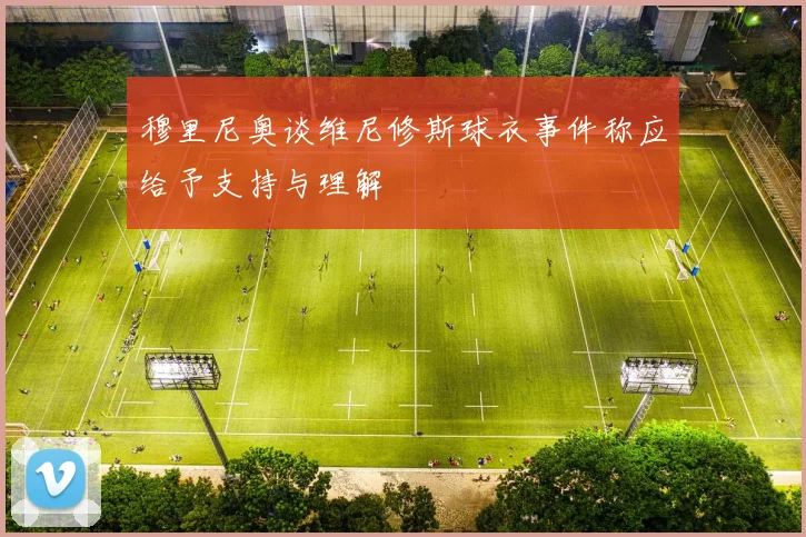 穆里尼奥谈维尼修斯球衣事件称应给予支持与理解