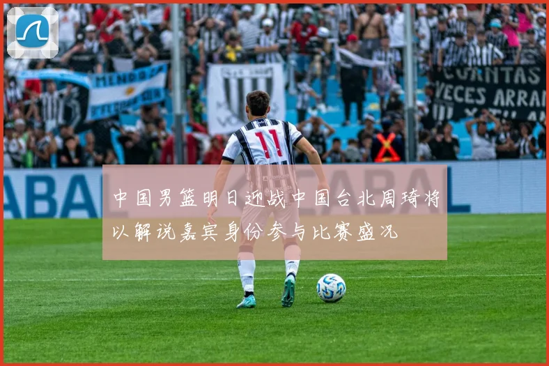 中国男篮明日迎战中国台北周琦将以解说嘉宾身份参与比赛盛况