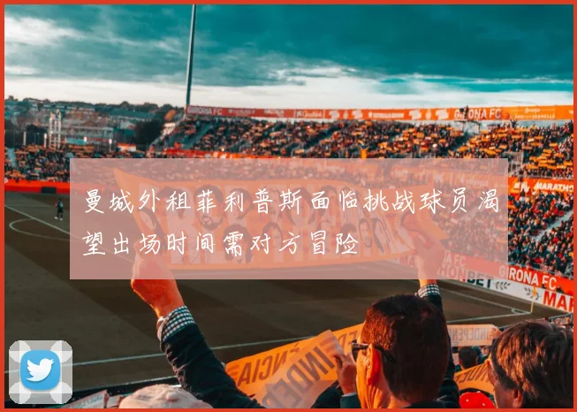 曼城外租菲利普斯面临挑战球员渴望出场时间需对方冒险