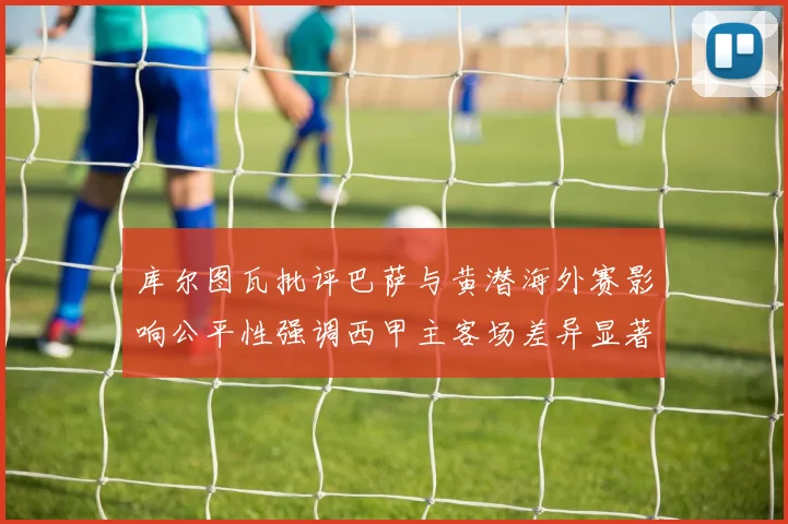 库尔图瓦批评巴萨与黄潜海外赛影响公平性强调西甲主客场差异显著