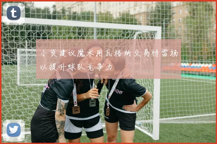 小莫建议魔术用瓦格纳交易特雷杨以提升球队竞争力