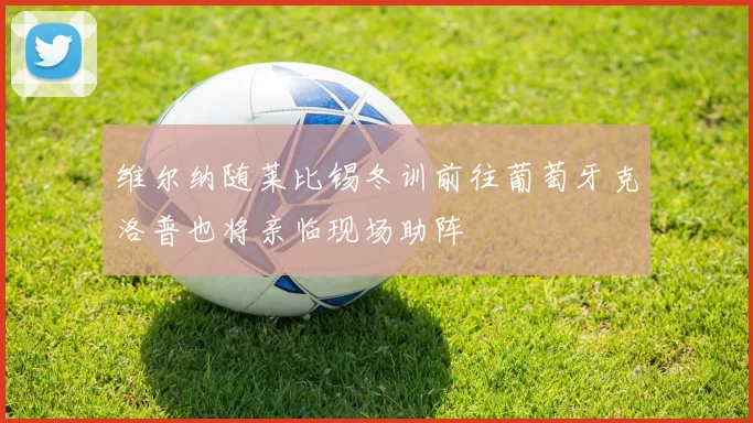 维尔纳随莱比锡冬训前往葡萄牙克洛普也将亲临现场助阵