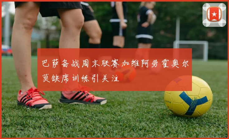 巴萨备战周末联赛加维阿劳霍奥尔莫缺席训练引关注