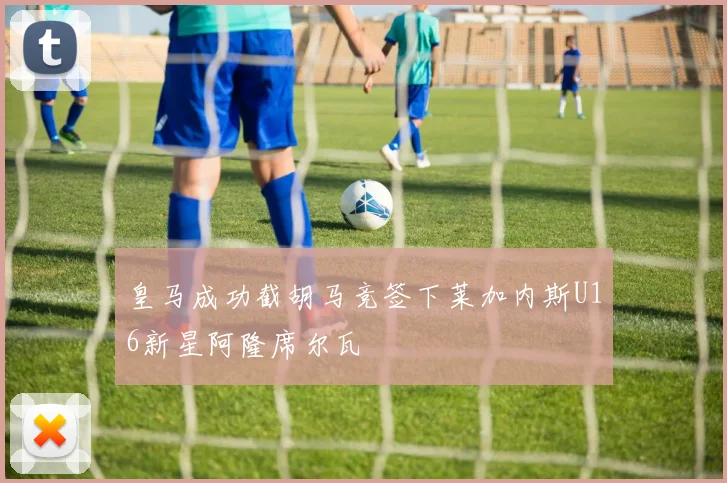 皇马成功截胡马竞签下莱加内斯U16新星阿隆席尔瓦