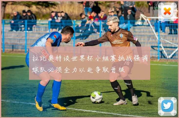 拉比奥特谈世界杯小组赛挑战强调球队必须全力以赴争取晋级