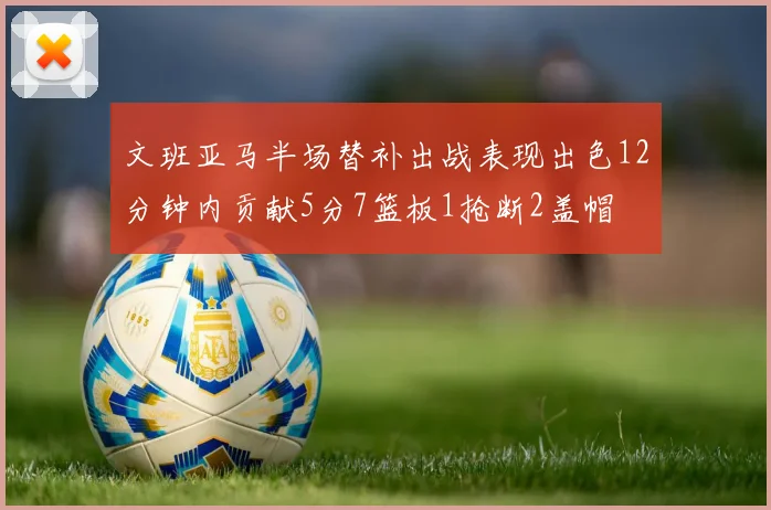 文班亚马半场替补出战表现出色12分钟内贡献5分7篮板1抢断2盖帽
