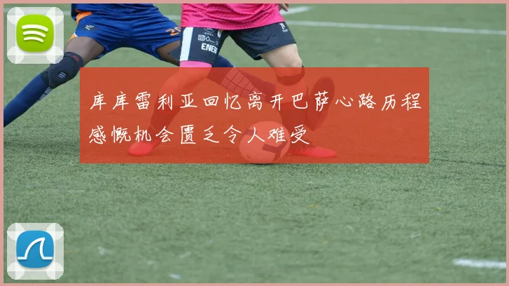 库库雷利亚回忆离开巴萨心路历程感慨机会匮乏令人难受