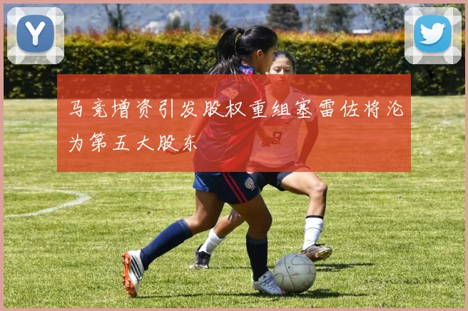 马竞增资引发股权重组塞雷佐将沦为第五大股东