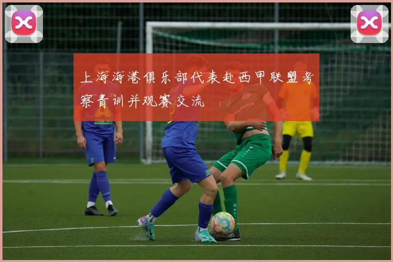 上海海港俱乐部代表赴西甲联盟考察青训并观赛交流