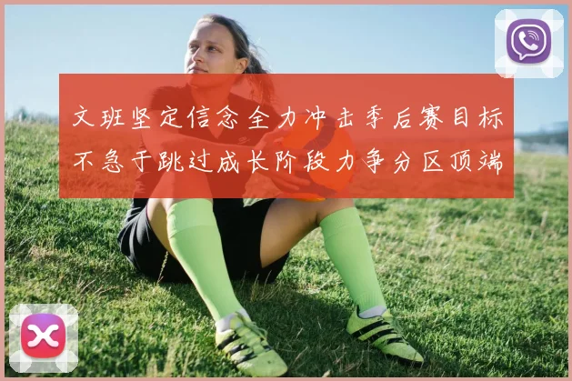 文班坚定信念全力冲击季后赛目标不急于跳过成长阶段力争分区顶端