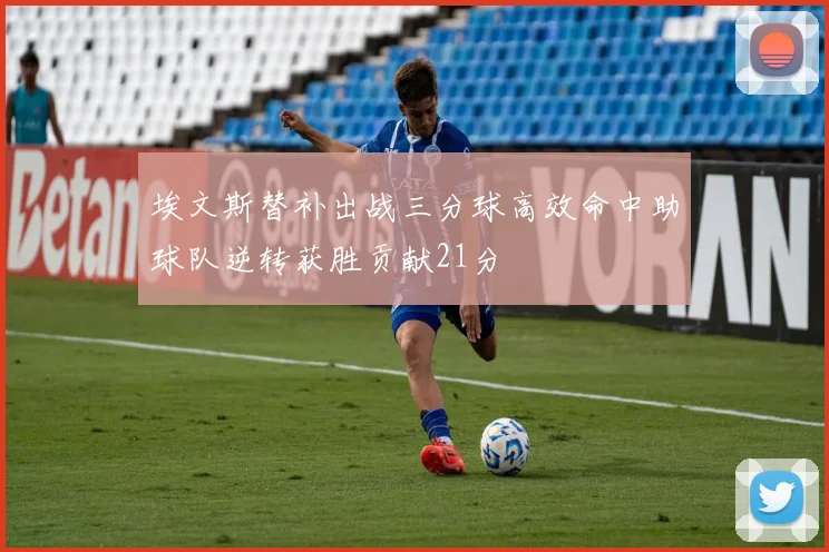 埃文斯替补出战三分球高效命中助球队逆转获胜贡献21分