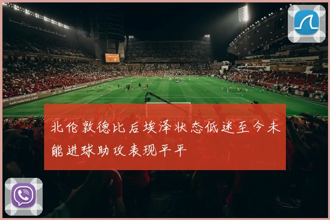 北伦敦德比后埃泽状态低迷至今未能进球助攻表现平平