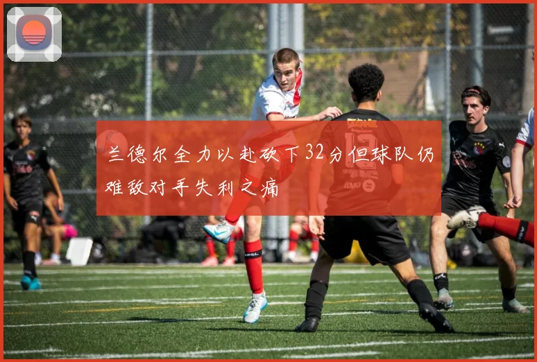 兰德尔全力以赴砍下32分但球队仍难敌对手失利之痛