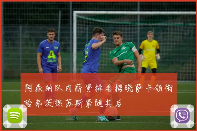 阿森纳队内薪资排名揭晓萨卡领衔哈弗茨热苏斯紧随其后