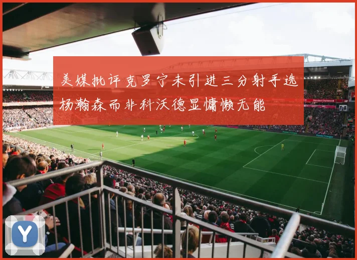 美媒批评克罗宁未引进三分射手选杨瀚森而非科沃德显慵懒无能