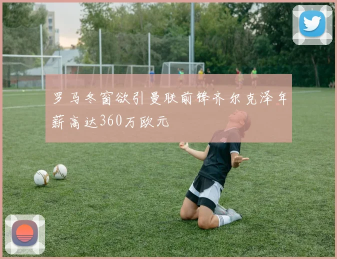 罗马冬窗欲引曼联前锋齐尔克泽年薪高达360万欧元