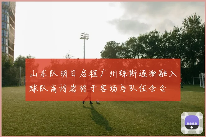 山东队明日启程广州琼斯逐渐融入球队高诗岩将于客场与队伍会合