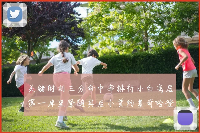 关键时刻三分命中率排行小白高居第一库里紧随其后小贾约基奇哈登表现不俗