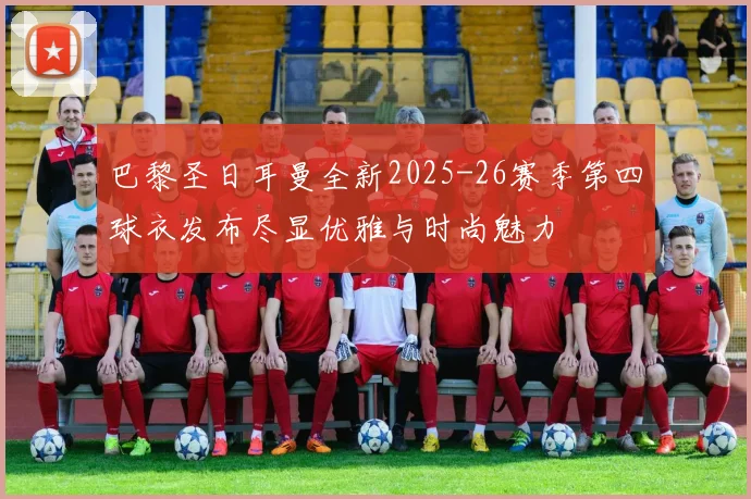 巴黎圣日耳曼全新2025-26赛季第四球衣发布尽显优雅与时尚魅力