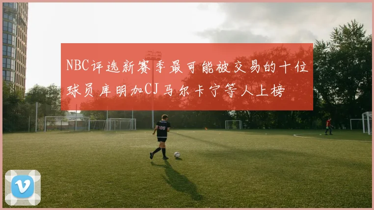 NBC评选新赛季最可能被交易的十位球员库明加CJ马尔卡宁等人上榜