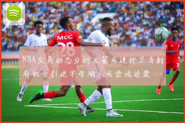 NBA交易动态分析火箭或追控卫马刺有机会引进字母湖人或尝试逆袭