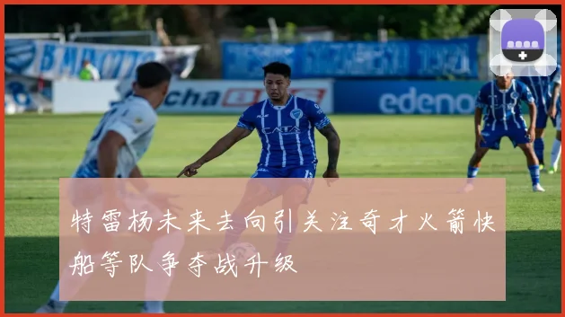 特雷杨未来去向引关注奇才火箭快船等队争夺战升级