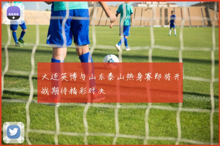 大连英博与山东泰山热身赛即将开战期待精彩对决