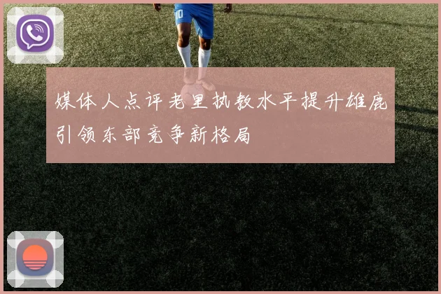媒体人点评老里执教水平提升雄鹿引领东部竞争新格局