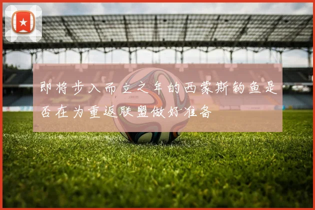 即将步入而立之年的西蒙斯钓鱼是否在为重返联盟做好准备