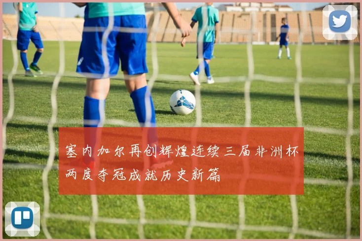 塞内加尔再创辉煌连续三届非洲杯两度夺冠成就历史新篇