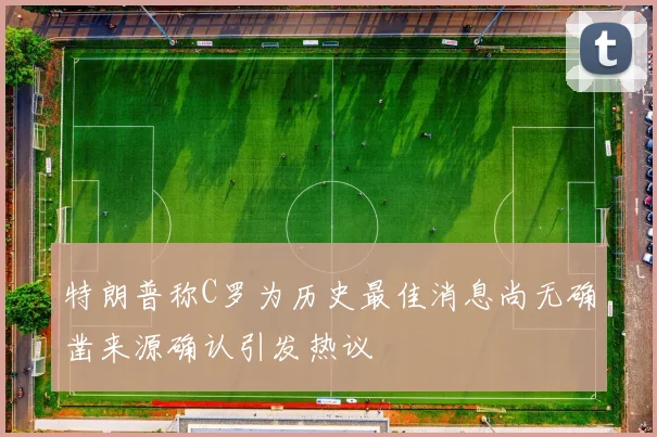 特朗普称C罗为历史最佳消息尚无确凿来源确认引发热议