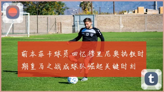 前本菲卡球员回忆穆里尼奥执教时期皇马之战成球队崛起关键时刻