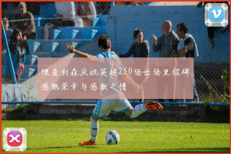 理查利森庆祝英超250场出场里程碑感慨荣幸与感激之情