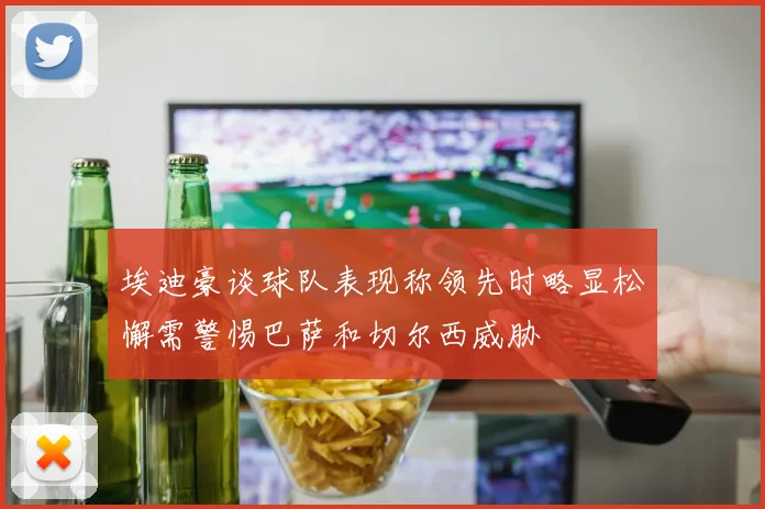 埃迪豪谈球队表现称领先时略显松懈需警惕巴萨和切尔西威胁