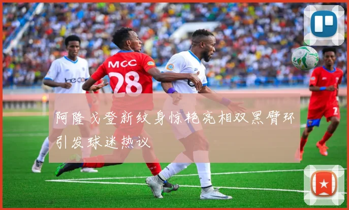 阿隆戈登新纹身惊艳亮相双黑臂环引发球迷热议