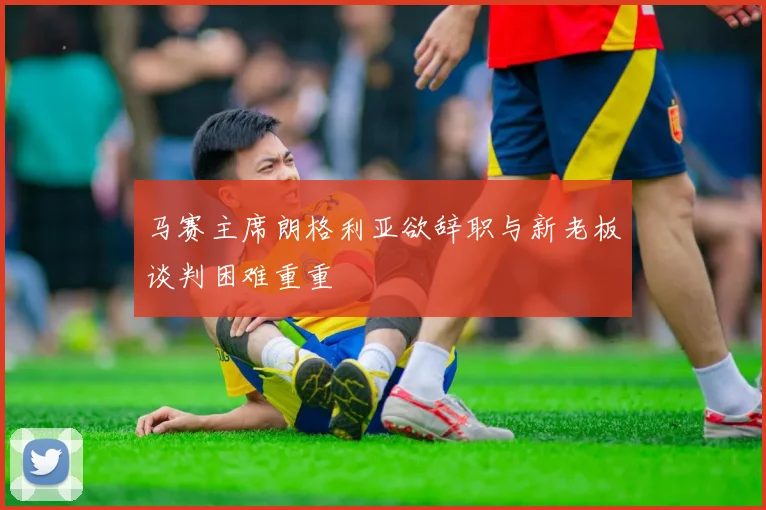 马赛主席朗格利亚欲辞职与新老板谈判困难重重