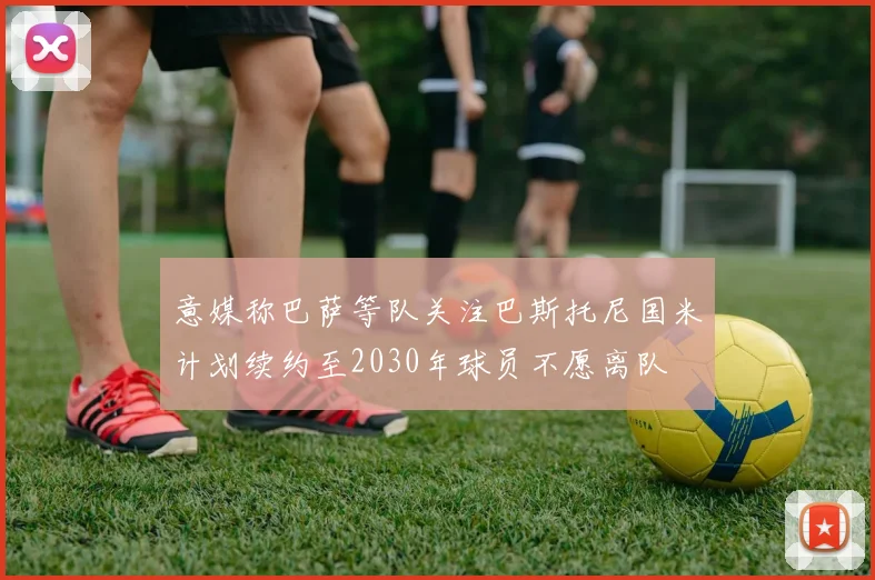 意媒称巴萨等队关注巴斯托尼国米计划续约至2030年球员不愿离队