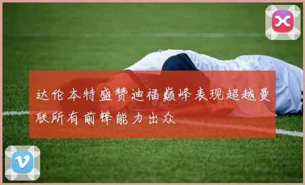 达伦本特盛赞迪福巅峰表现超越曼联所有前锋能力出众