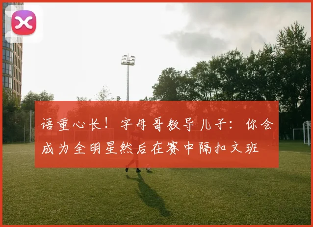 语重心长！字母哥教导儿子：你会成为全明星然后在赛中隔扣文班