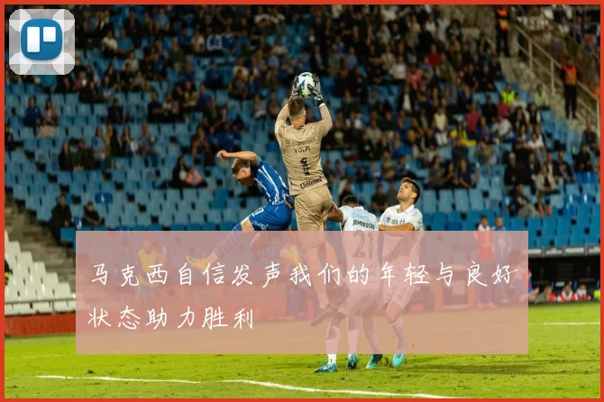 马克西自信发声我们的年轻与良好状态助力胜利