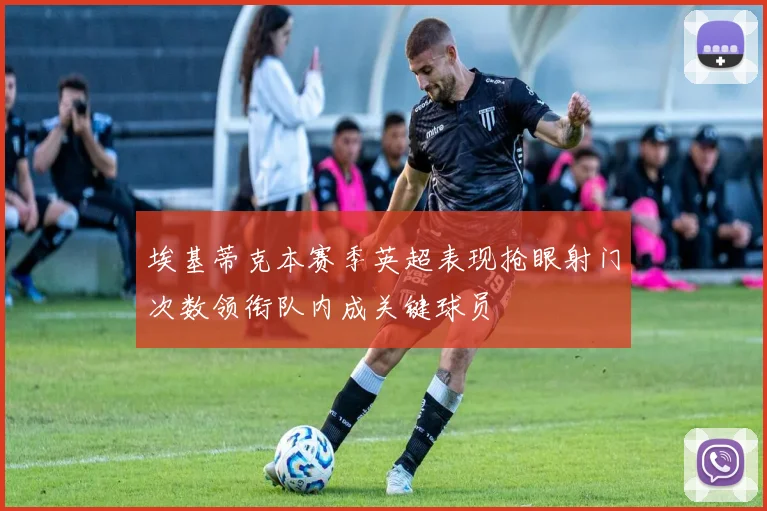 埃基蒂克本赛季英超表现抢眼射门次数领衔队内成关键球员