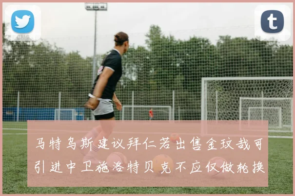 马特乌斯建议拜仁若出售金玟哉可引进中卫施洛特贝克不应仅做轮换球员