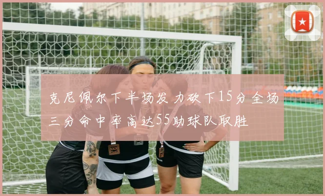 克尼佩尔下半场发力砍下15分全场三分命中率高达55助球队取胜