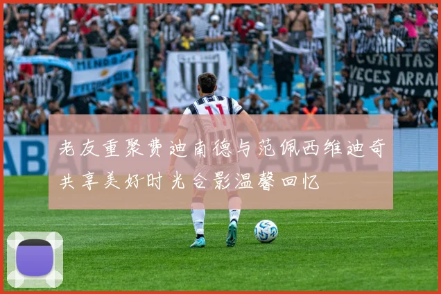 老友重聚费迪南德与范佩西维迪奇共享美好时光合影温馨回忆