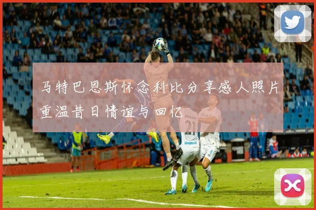 马特巴恩斯怀念科比分享感人照片重温昔日情谊与回忆